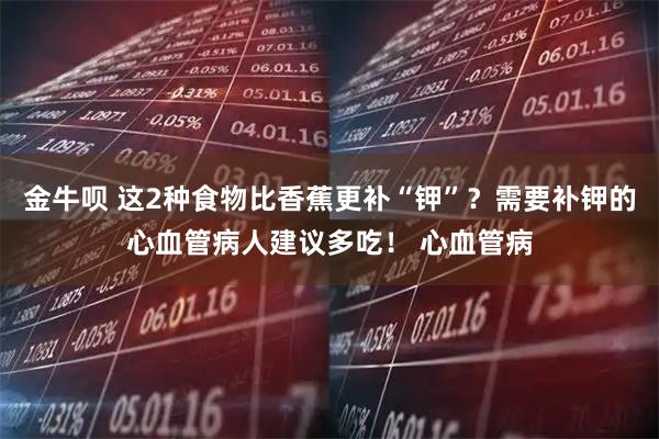 金牛呗 这2种食物比香蕉更补“钾”？需要补钾的心血管病人建议多吃！ 心血管病