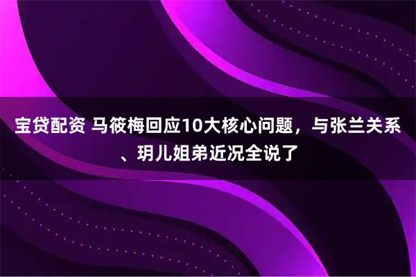 宝贷配资 马筱梅回应10大核心问题，与张兰关系、玥儿姐弟近况全说了