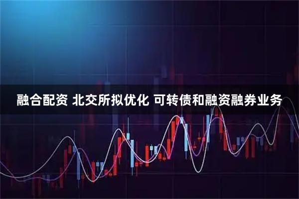 融合配资 北交所拟优化 可转债和融资融券业务