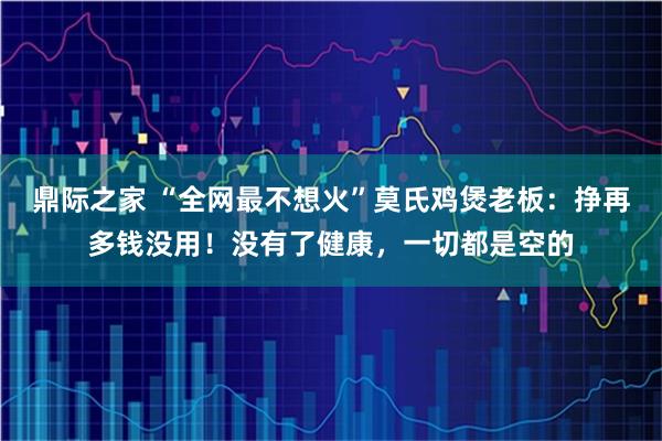 鼎际之家 “全网最不想火”莫氏鸡煲老板：挣再多钱没用！没有了健康，一切都是空的